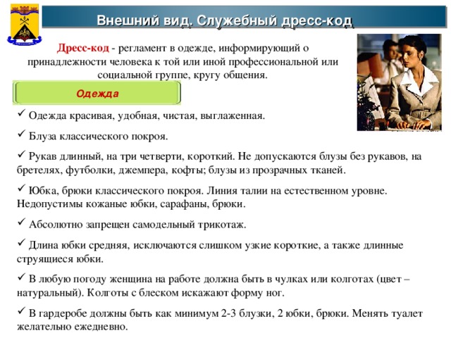 Внешний вид. Служебный дресс-код  Дресс-код - регламент в одежде, информирующий о принадлежности человека к той или иной профессиональной или социальной группе, кругу общения. Одежда  Одежда красивая, удобная, чистая, выглаженная.  Блуза классического покроя.  Рукав длинный, на три четверти, короткий. Не допускаются блузы без рукавов, на бретелях, футболки, джемпера, кофты; блузы из прозрачных тканей.  Юбка, брюки классического покроя. Линия талии на естественном уровне. Недопустимы кожаные юбки, сарафаны, брюки.  Абсолютно запрещен самодельный трикотаж.  Длина юбки средняя, исключаются слишком узкие короткие, а также длинные струящиеся юбки.  В любую погоду женщина на работе должна быть в чулках или колготах (цвет – натуральный). Колготы с блеском искажают форму ног.  В гардеробе должны быть как минимум 2-3 блузки, 2 юбки, брюки. Менять туалет желательно ежедневно. 