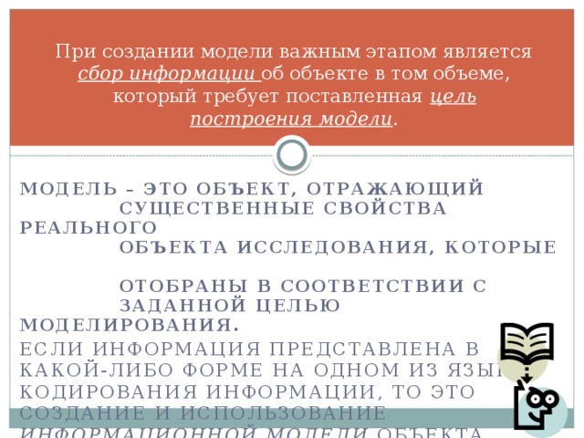 При создании модели важным этапом является сбор информации об объекте в том объеме, который требует поставленная цель построения модели . Модель – это объект, отражающий  существенные свойства реального  объекта исследования, которые  отобраны в соответствии с  заданной целью моделирования. Если информация представлена в какой-либо форме на одном из языков кодирования информации, то это создание и использование информационной модели объекта исследования (оригинала) 