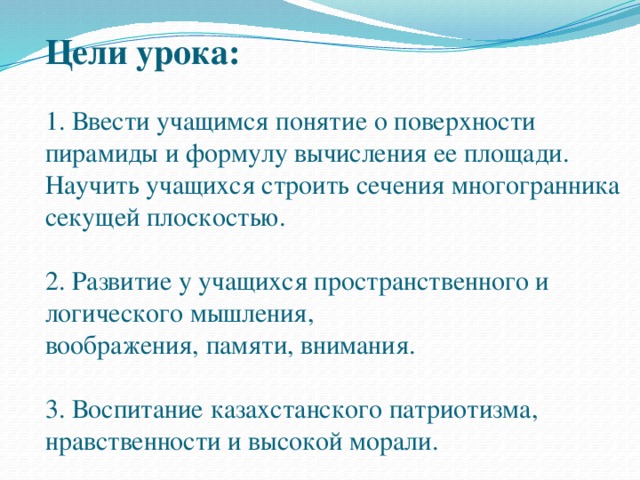 Цели урока:   1. Ввести учащимся понятие о поверхности пирамиды и формулу вычисления ее площади.  Научить учащихся строить сечения многогранника секущей плоскостью.   2. Развитие у учащихся пространственного и логического мышления,  воображения, памяти, внимания.   3. Воспитание казахстанского патриотизма, нравственности и высокой морали.  