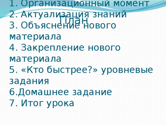 План 1. Организационный момент  2. Актуализация знаний  3. Объяснение нового материала  4. Закрепление нового материала  5. «Кто быстрее?» уровневые задания  6.Домашнее задание  7. Итог урока  