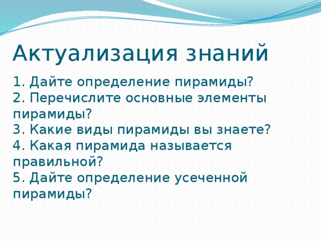 Актуализация знаний 1. Дайте определение пирамиды?  2. Перечислите основные элементы пирамиды?  3. Какие виды пирамиды вы знаете?  4. Какая пирамида называется правильной?  5. Дайте определение усеченной пирамиды?  