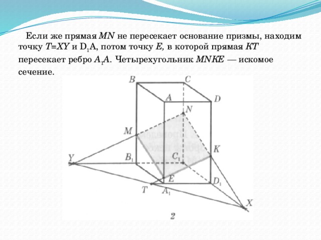 Если же прямая МN не пересекает основание призмы, находим точку Т=ХY и D 1 А, потом точку Е, в которой прямая КТ пересекает ребро А 1 А. Четырехугольник МNКЕ — искомое сечение. 