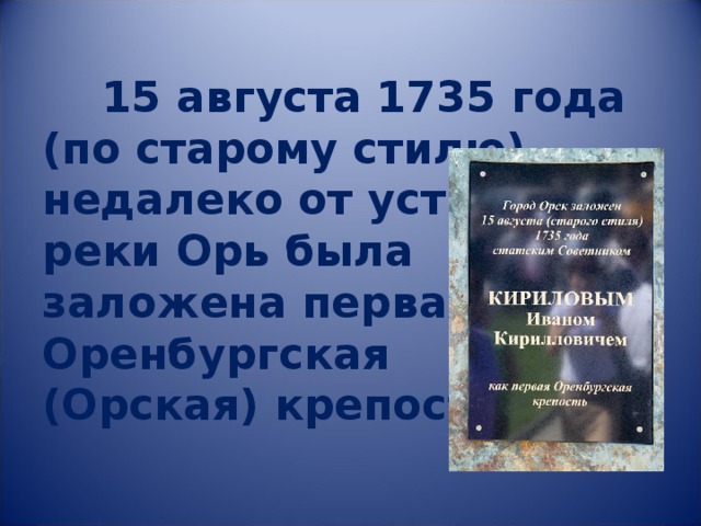     15 августа 1735 года  (по старому стилю)  недалеко от устья  реки Орь была  заложена первая  Оренбургская  (Орская) крепость. 