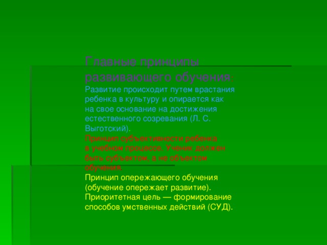  Главные принципы развивающего обучения : Развитие происходит путем врастания ребенка в культуру и опирается как на свое основание на достижения естественного созревания (Л. С. Выготский) . Принцип субъективности ребенка в учебном процессе. Ученик должен быть субъектом, а не объектом обучения . Принцип опережающего обучения (обучение опережает развитие). Приоритетная цель — формирование способов умственных действий (СУД). 