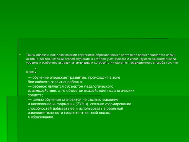 Таким образом, под развивающим обучением (образованием) в настоящее время понимается новый, активно-деятельностный способ обучения, в котором учитываются и используются закономерности, уровень и особенности развития индивида и который отличается от традиционного способа тем, что в нем : —  обучение опережает развитие, происходит в зоне ближайшего развития ребенка;  — ребенок является субъектом педагогического взаимодействия, а не объектом воздействия педагогических средств;  — целью обучения становится не столько усвоение и накопление информации (ЗУНы), сколько формирование способностей добывать ее и использовать в реальной жизнедеятельности (компетентностный подход в образовании). 