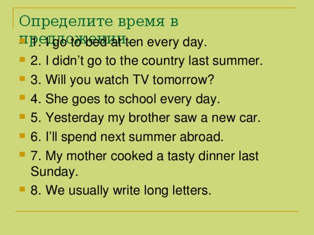 Определите время в предложении. 1. I go to bed at ten every day. 2. I didn’t go to the country last summer. 3. Will you watch TV tomorrow? 4. She goes to school every day. 5. Yesterday my brother saw a new car. 6. I’ll spend next summer abroad. 7. My mother cooked a tasty dinner last Sunday. 8. We usually write long letters. 