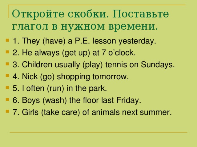 Откройте скобки. Поставьте глагол в нужном времени. 1. They (have) a P.E. lesson yesterday. 2. He always (get up) at 7 o’clock. 3. Children usually (play) tennis on Sundays. 4. Nick (go) shopping tomorrow. 5. I often (run) in the park. 6. Boys (wash) the floor last Friday. 7. Girls (take care) of animals next summer. 