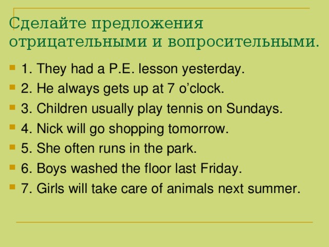 Сделайте предложения отрицательными и вопросительными. 1. They had a P.E. lesson yesterday. 2. He always gets up at 7 o’clock. 3. Children usually play tennis on Sundays. 4. Nick will go shopping tomorrow. 5. She often runs in the park. 6. Boys washed the floor last Friday. 7. Girls will take care of animals next summer. 