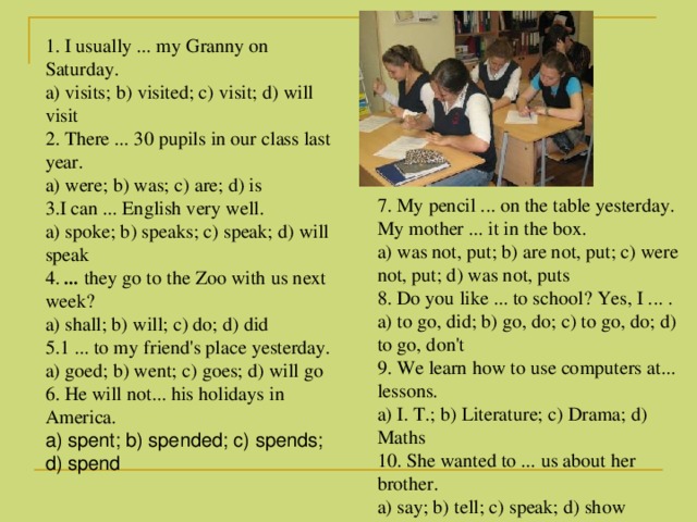 1. I usually ... my Granny on Saturday.  a) visits; b) visited; c) visit; d) will visit   2. There ... 30 pupils in our class last year. a) were; b) was; c) are; d) is 3.I can ... English very well.  a) spoke; b) speaks; c) speak; d) will speak  4. ... they go to the Zoo with us next week?  a) shall; b) will; c) do; d) did 5.1 ... to my friend's place yesterday. a) goed; b) went; c) goes; d) will go  6. He will not... his holidays in America.  a) spent; b) spended; c) spends; d) spend    7. My pencil ... on the table yesterday. My mother ... it in the box. a) was not, put; b) are not, put; c) were not, put; d) was not, puts 8. Do you like ... to school? Yes, I ... .  a) to go, did; b) go, do; c) to go, do; d) to go, don't 9. We learn how to use computers at... lessons.  a) I. Т .; b) Literature; c) Drama; d) Maths  10. She wanted to ... us about her brother.  a) say; b) tell; c) speak; d) show  