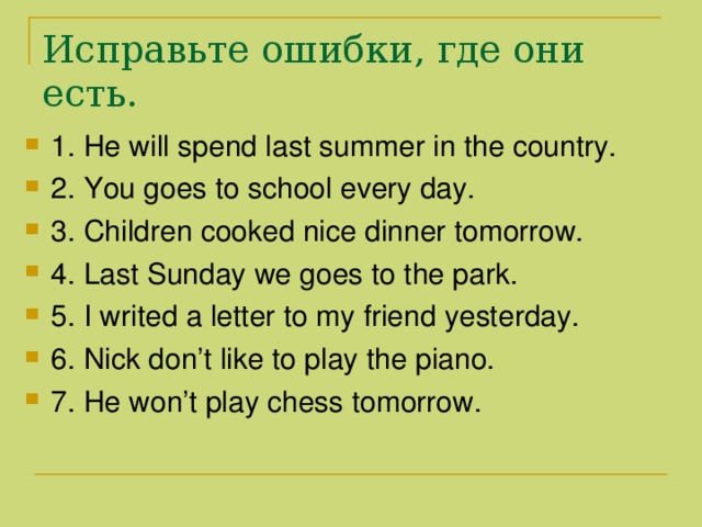 Исправьте ошибки , где они есть. 1. He will spend last summer in the country. 2. You goes to school every day. 3. Children cooked nice dinner tomorrow. 4. Last Sunday we goes to the park. 5. I writed a letter to my friend yesterday. 6. Nick don’t like to play the piano. 7. He won’t play chess tomorrow. 