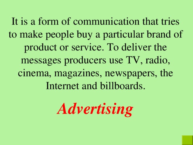 It is a form of communication that tries to make people buy a particular brand of product or service. To deliver the messages producers use TV, radio, cinema, magazines, newspapers, the Internet  and billboards. Advertising 