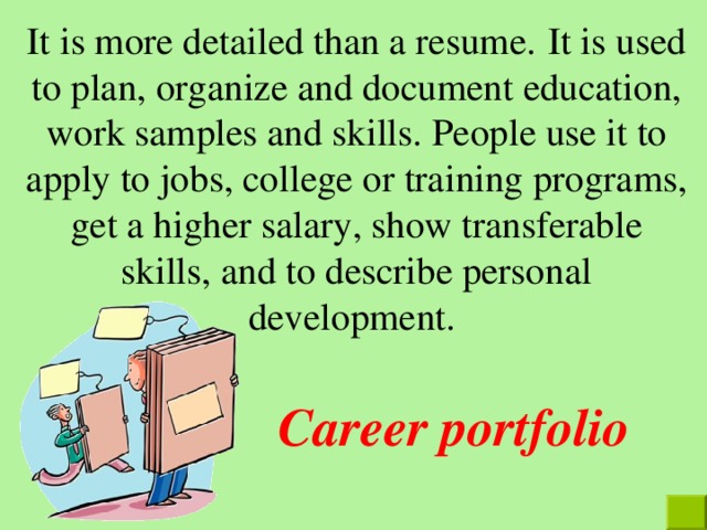 It is more detailed than a resume.  It is used to plan, organize and document education, work samples and skills. People use it to apply to jobs, college or training programs, get a higher salary, show transferable skills, and to describe personal development. Career portfolio 