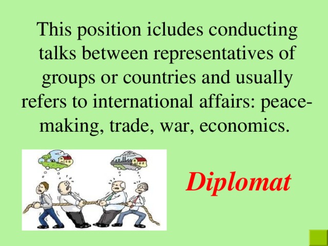 This position icludes conducting talks between representatives of groups or countries and usually refers to international affairs: peace-making, trade, war, economics. Diplomat 
