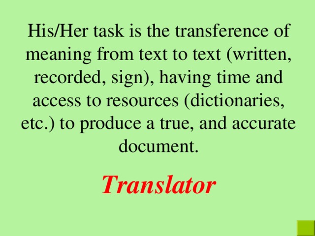 His/Her task is the transference of meaning from text to text (written, recorded, sign), having time and access to resources (dictionaries, etc.) to produce a true, and accurate document. Translator 