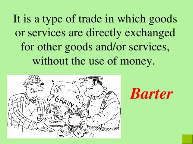 It is a type of trade in which goods or services are directly exchanged for other goods and/or services, without the use of money. Barter 
