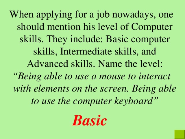 When applying for a job nowadays, one should mention his level of Computer skills. They include: Basic computer skills, Intermediate skills, and Advanced skills. Name the level : “ Being able to use a mouse to interact with elements on the screen. Being able to use the computer keyboard ” Basic 