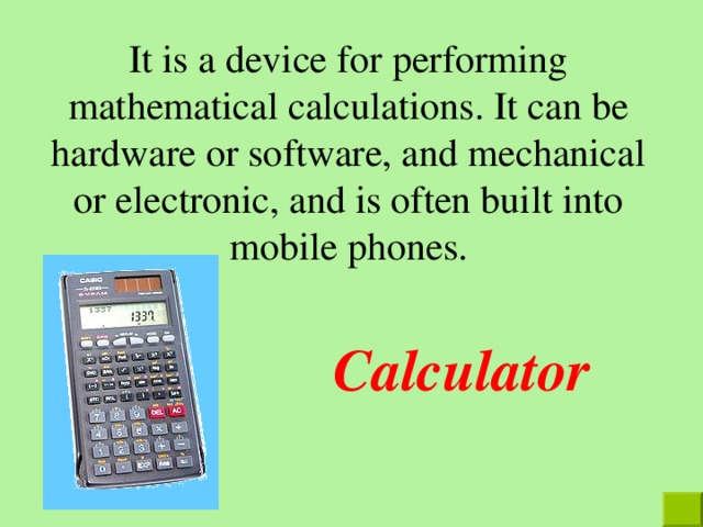 It is a device for performing mathematical calculations. It can be hardware or software, and mechanical or electronic, and is often built into mobile phones. Calculator  