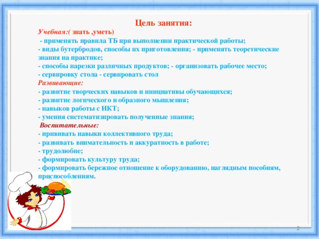 Цель занятия:   Учебная:(  знать ,уметь)   - применять правила ТБ при выполнении практической работы;   - виды бутербродов, способы их приготовления; - применять теоретические знания на практике;   - способы нарезки различных продуктов; - организовать рабочее место;   - сервировку стола - сервировать стол   Развивающие:   - развитие творческих навыков и инициативы обучающихся;   - развитие логического и образного мышления;   - навыков работы с ИКТ;   - умения систематизировать полученные знания;     Воспитательные:   - прививать навыки коллективного труда;   - развивать внимательность и аккуратность в работе;   - трудолюбие;   - формировать культуру труда;   - формировать бережное отношение к оборудованию, наглядным пособиям, приспособлениям.  18.12.16  