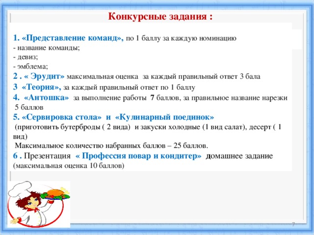  Конкурсные задания :  1. «Представление команд»,  по 1 баллу за каждую номинацию  - название команды;   - девиз;   - эмблема; 2 . « Эрудит» максимальная оценка за каждый правильный ответ 3 бала   3 «Теория» ,  за каждый правильный ответ по 1 баллу 4. « Антошка »  за выполнение работы 7 баллов, за правильное название  нарезки  5 баллов 5 . «Сервировка стола» и «Кулинарный поединок»   ( приготовить бутерброды ( 2 вида) и закуски холодные (1 вид салат), десерт ( 1 вид)   Максимальное количество набранных баллов – 25 баллов. 6 . Презентация « Профессия повар и кондитер» д омашнее задание  (максимальная оценка 10 баллов)    18.12.16 6 