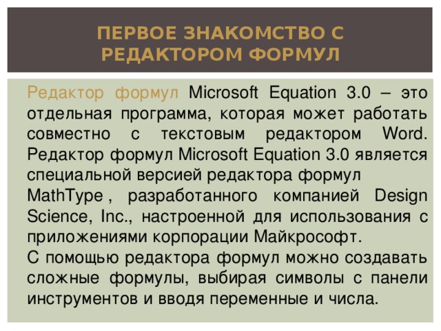 ПЕРВОЕ ЗНАКОМСТВО С РЕДАКТОРОМ ФОРМУЛ Редактор формул Microsoft Equation 3.0 – это отдельная программа, которая может работать совместно с текстовым редактором Word. Редактор формул Microsoft Equation 3.0 является специальной версией редактора формул  MathType , разработанного компанией Design Science, Inc., настроенной для использования с приложениями корпорации Майкрософт. С помощью редактора формул можно создавать сложные формулы, выбирая символы с панели инструментов и вводя переменные и числа.  