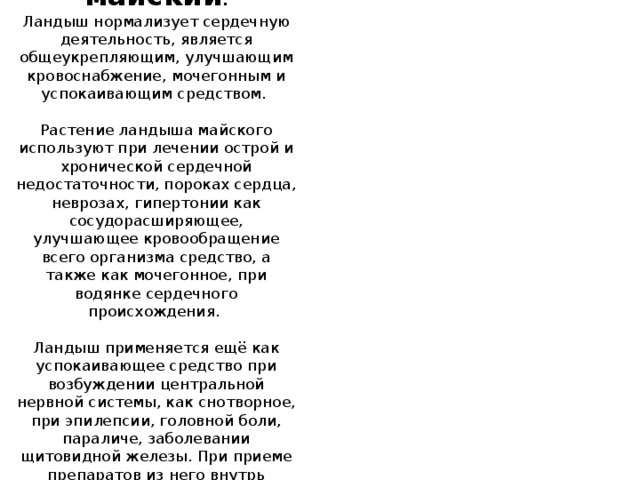 Ландыш майский .  Ландыш нормализует сердечную деятельность, является общеукрепляющим, улучшающим кровоснабжение, мочегонным и успокаивающим средством.    Растение ландыша майского используют при лечении острой и хронической сердечной недостаточности, пороках сердца, неврозах, гипертонии как сосудорасширяющее, улучшающее кровообращение всего организма средство, а также как мочегонное, при водянке сердечного происхождения.    Ландыш применяется ещё как успокаивающее средство при возбуждении центральной нервной системы, как снотворное, при эпилепсии, головной боли, параличе, заболевании щитовидной железы. При приеме препаратов из него внутрь расширяются сосуды почек, что приводит к усилению отделения мочи 