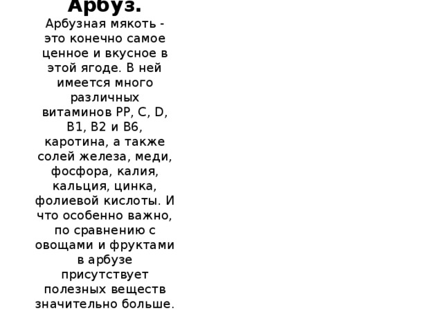 Арбуз.  Арбузная мякоть - это конечно самое ценное и вкусное в этой ягоде. В ней имеется много различных витаминов РР, С, D, В1, В2 и В6, каротина, а также солей железа, меди, фосфора, калия, кальция, цинка, фолиевой кислоты. И что особенно важно, по сравнению с овощами и фруктами в арбузе присутствует полезных веществ значительно больше.   