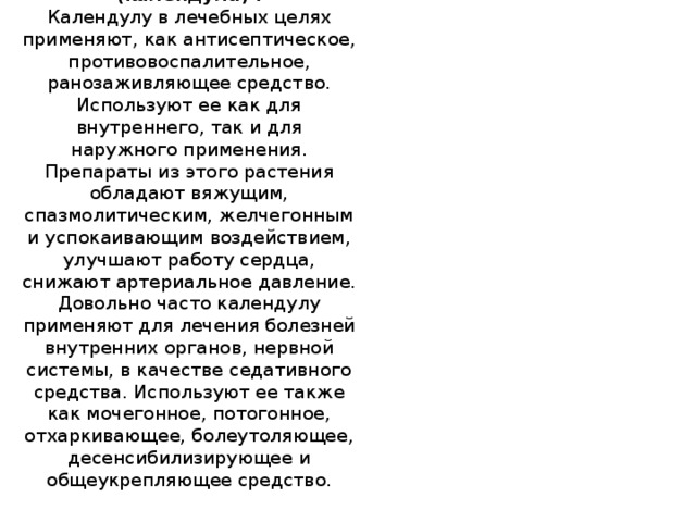 Ноготки лекарственные (календула) .  Календулу в лечебных целях применяют, как антисептическое, противовоспалительное, ранозаживляющее средство. Используют ее как для внутреннего, так и для наружного применения. Препараты из этого растения обладают вяжущим, спазмолитическим, желчегонным и успокаивающим воздействием, улучшают работу сердца, снижают артериальное давление. Довольно часто календулу применяют для лечения болезней внутренних органов, нервной системы, в качестве седативного средства. Используют ее также как мочегонное, потогонное, отхаркивающее, болеутоляющее, десенсибилизирующее и общеукрепляющее средство.     