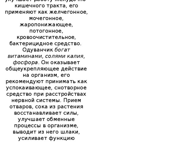 Одуванчик лекарственный  Одуванчик лекарственный улучшает работу желудочно-кишечного тракта, его применяют как желчегонное, мочегонное, жаропонижающее, потогонное, кровоочистительное, бактерицидное средство.   Одуванчик  богат витаминами, солями калия, фосфора . Он оказывает общеукрепляющее действие на организм, его рекомендуют принимать как успокаивающее, снотворное средство при расстройствах нервной системы. Прием отваров, сока из растения восстанавливает силы, улучшает обменные процессы в организме, выводит из него шлаки, усиливает функцию поджелудочной железы, увеличивает выработку инсулина.    