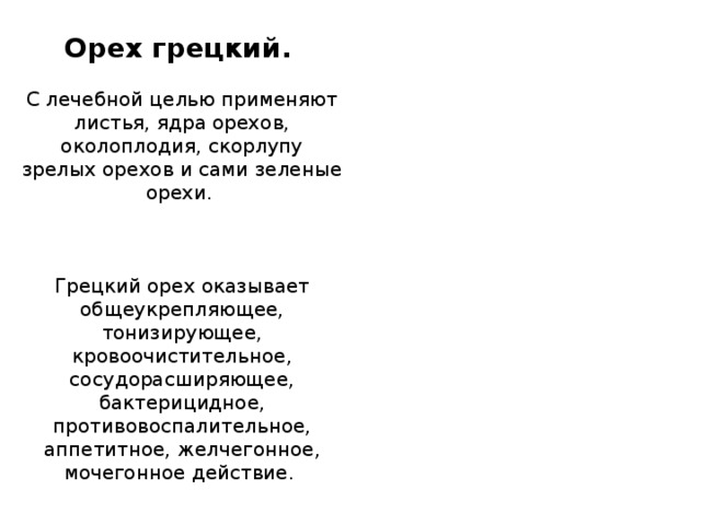 Орех грецкий.    С лечебной целью применяют листья, ядра орехов, околоплодия, скорлупу зрелых орехов и сами зеленые орехи.      Грецкий орех оказывает общеукрепляющее, тонизирующее, кровоочистительное, сосудорасширяющее, бактерицидное, противовоспалительное, аппетитное, желчегонное, мочегонное действие.  