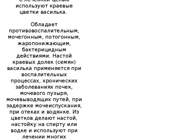 Василек синий.  С лечебной целью используют краевые цветки василька.   Обладает противовоспалительным, мочегонным, потогонным, жаропонижающим, бактерицидным действиями. Настой краевых долек (семян) василька применяется при воспалительных процессах, хронических заболеваниях почек, мочевого пузыря, мочевыводящих путей, при задержке мочеиспускания, при отеках и водянке. Из цветков делают настой, настойку на спирту или водке и используют при лечении многих заболеваний.  