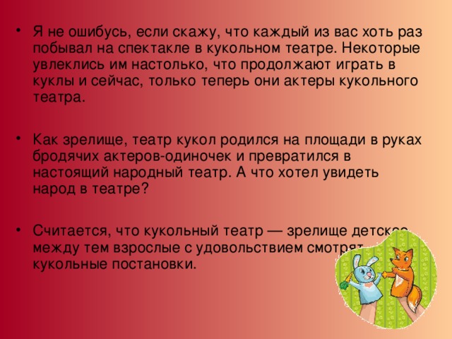 Я не ошибусь, если скажу, что каждый из вас хоть раз побывал на спектакле в кукольном театре. Некоторые увлеклись им настолько, что продолжают играть в куклы и сейчас, только теперь они актеры кукольного театра.  Как зрелище, театр кукол родился на площади в руках бродячих актеров-одиночек и превратился в настоящий народный театр. А что хотел увидеть народ в театре?  Считается, что кукольный театр — зрелище детское, между тем взрослые с удовольствием смотрят кукольные постановки.  