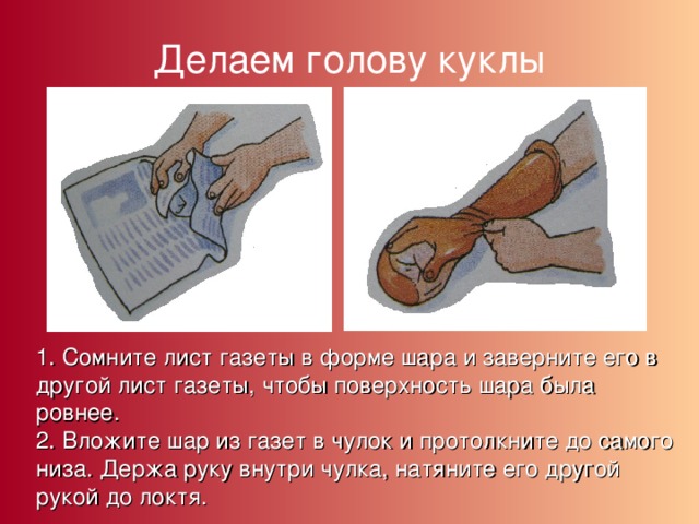 Делаем голову куклы 1. Сомните лист газеты в форме шара и заверните его в другой лист газеты, чтобы поверхность шара была ровнее. 2. Вложите шар из газет в чулок и протолкните до самого низа. Держа руку внутри чулка, натяните его другой рукой до локтя. 