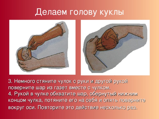 Делаем голову куклы 3. Немного стяните чулок с руки и другой рукой поверните шар из газет вместе с чулком. 4. Рукой в чулке обхватите шар, обернутый нижним концом чулка, потяните его на себя и опять поверните вокруг оси. Повторите это действие несколько раз.  