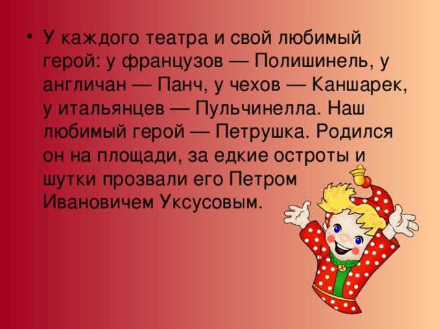 У каждого театра и свой любимый герой: у французов — Полишинель, у англичан — Панч, у чехов — Каншарек, у итальянцев — Пульчинелла. Наш любимый герой — Петрушка. Родился он на площади, за едкие остроты и шутки прозвали его Петром Ивановичем Уксусовым. 