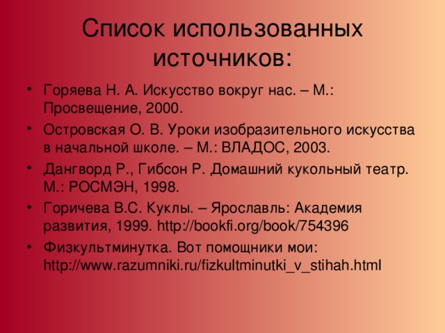 Список использованных источников: Горяева Н. А. Искусство вокруг нас. – М.: Просвещение, 2000. Островская О. В. Уроки изобразительного искусства в начальной школе. – М.: ВЛАДОС, 2003. Дангворд Р., Гибсон Р. Домашний кукольный театр. М.: РОСМЭН, 1998. Горичева В.С. Куклы. – Ярославль: Академия развития, 1999. http://bookfi.org/book/754396 Физкультминутка. Вот помощники мои: http://www.razumniki.ru/fizkultminutki_v_stihah.html 