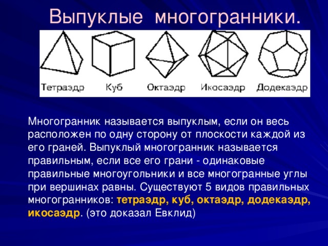Выпуклые многогранники. Многогранник называется выпуклым, если он весь расположен по одну сторону от плоскости каждой из его граней. Выпуклый многогранник называется правильным, если все его грани - одинаковые правильные многоугольники и все многогранные углы при вершинах равны. Существуют 5 видов правильных многогранников: тетраэдр, куб, октаэдр, додекаэдр, икосаэдр . (это доказал Евклид) 