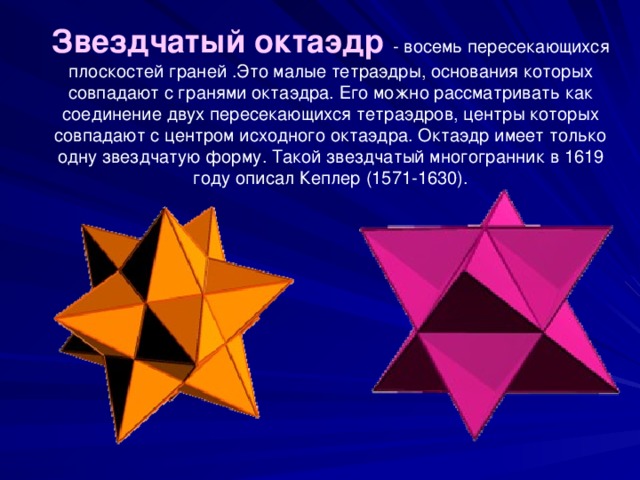 Звездчатый октаэдр - восемь пересекающихся плоскостей граней .Это малые тетраэдры, основания которых совпадают с гранями октаэдра. Его можно рассматривать как соединение двух пересекающихся тетраэдров, центры которых совпадают с центром исходного октаэдра. Октаэдр имеет только одну звездчатую форму. Такой звездчатый многогранник в 1619 году описал Кеплер (1571-1630).    
