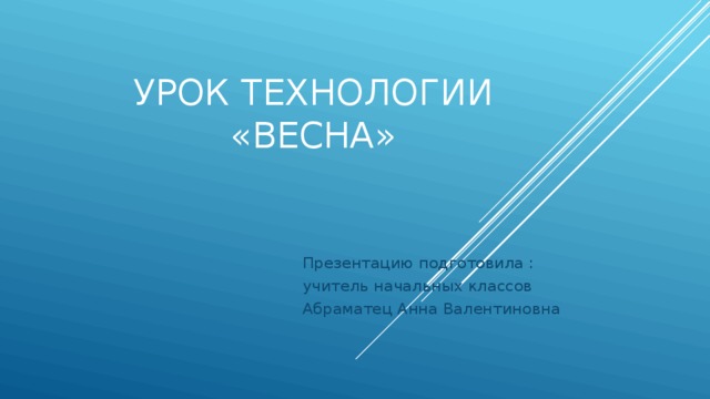 Урок технологии  «Весна» Презентацию подготовила : учитель начальных классов Абраматец Анна Валентиновна 