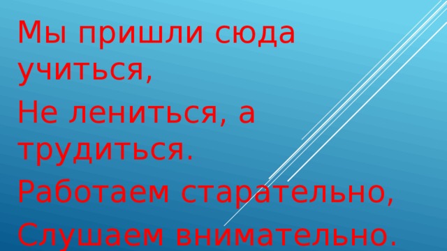 Мы пришли сюда учиться, Не лениться, а трудиться. Работаем старательно, Слушаем внимательно. 