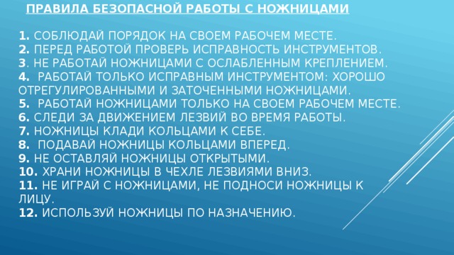     Правила безопасной работы с ножницами     1.  Соблюдай порядок на своем рабочем месте.  2.  Перед работой проверь исправность инструментов.  3 . Не работай ножницами с ослабленным креплением.  4.   Работай только исправным инструментом: хорошо отрегулированны­ми и заточенными ножницами.  5.   Работай ножницами только на своем рабочем месте.  6.  Следи за движением лезвий во время работы.  7.  Ножницы клади кольцами к себе.  8.   Подавай ножницы кольцами вперед.  9.  Не оставляй ножницы открытыми.  10.  Храни ножницы в чехле лезвиями вниз.  11.  Не играй с ножницами, не подноси ножницы к лицу.  12.  Используй ножницы по назначению.           Правила безопасной работы с клеем     1.  При работе с клеем пользуйся кисточкой, если это требуется.  2.   Бери то количество клея, которое требуется для выполнения работы на данном этапе.  3.   Излишки клея убирай мягкой тряпочкой или салфеткой, осторожно прижимая ее.  4.  Кисточку и руки после работы хорошо вымой с мылом.       