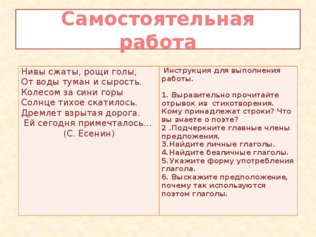 Самостоятельная работа Нивы сжаты, рощи голы, От воды туман и сырость.  Инструкция для выполнения работы.   Колесом за сини горы Солнце тихое скатилось. 1. Выразительно прочитайте отрывок из стихотворения. Кому принадлежат строки? Что вы знаете о поэте? 2 .Подчеркните главные члены предложения. Дремлет взрытая дорога.  Ей сегодня примечталось... 3.Найдите личные глаголы. 4.Найдите безличные глаголы. (С. Есенин)   5.Укажите форму употребления глагола. 6. Выскажите предположение, почему так используются поэтом глаголы. 