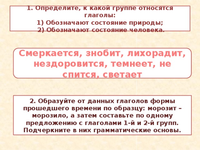 1. Определите, к какой группе относятся глаголы:  1) Обозначают состояние природы;  2) Обозначают состояние человека. Смеркается, знобит, лихорадит, нездоровится, темнеет, не спится, светает 2. Образуйте от данных глаголов формы прошедшего времени по образцу: морозит – морозило, а затем составьте по одному предложению с глаголами 1-й и 2-й групп. Подчеркните в них грамматические основы.  