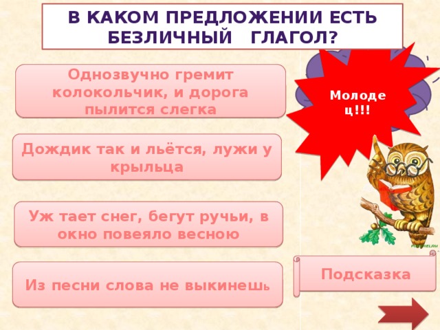 В каком предложении есть безличный глагол? Молодец!!! Увы, повтори правило! Однозвучно гремит колокольчик, и дорога пылится слегка Дождик так и льётся, лужи у крыльца Уж тает снег, бегут ручьи, в окно повеяло весною Подсказка Из песни слова не выкинеш ь 