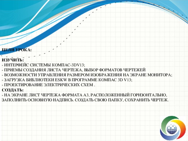 Цели урока:   Изучить:  - Интерфейс системы КОМПАС-3DV13;  - Приемы создания листа чертежа, выбор форматов чертежей  - Возможности управления размером изображения на экране монитора;  - Загрузка библиотеки ESKW в программе Компас 3D V13;  - Проектирование электрических схем .  Создать:  - на экране лист чертежа формата А3, расположенный горизонтально, заполнить основную надпись. Создать свою папку, сохранить чертеж. 
