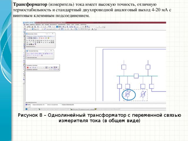 Трансформатор (измеритель) тока имеет высокую точность, отличную термостабильность и стандартный двухпроводной аналоговый выход 4-20 мА с винтовым клеммным подсоединением. Провод с измеряемым током пропускается через отверстие бесконтактного трансформатора. Для увеличения чувствительности допускается пропускать провод несколько раз (витками) , при этом чувствительность увеличивается во столько раз, сколько раз провод проходит через отверстие - так, например, полный виток дает увеличение чувствительности в два раза. Рисунок 8 – Однолинейный трансформатор с переменной связью измерителя тока (в общем виде)  