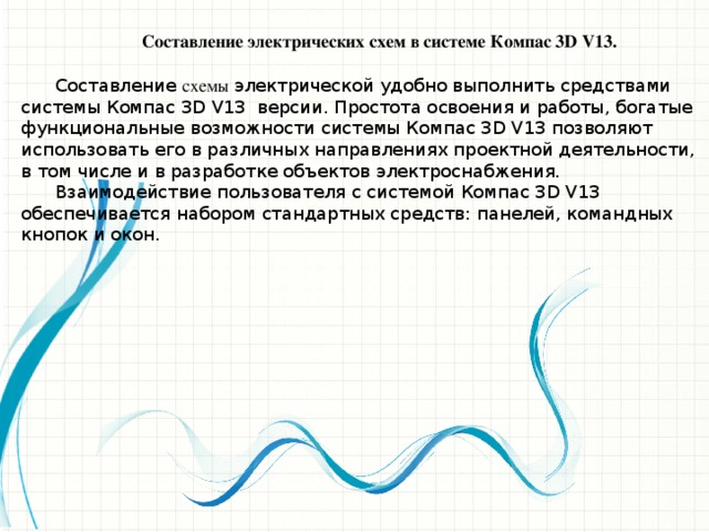 Составление электрических схем в системе Компас 3D V13.  Составление схемы электрической удобно выполнить средствами системы Компас 3D V13 версии. Простота освоения и работы, богатые функциональные возможности системы Компас 3D V13 позволяют использовать его в различных направлениях проектной деятельности, в том числе и в разработке объектов электроснабжения.  Взаимодействие пользователя с системой Компас 3D V13 обеспечивается набором стандартных средств: панелей, командных кнопок и окон. При возникновении затруднительных ситуаций во время работы с системой можно быстро получить необходимую справку. Более подробные сведения о системе Компас 3D V13 можно получить, обратившись к литературным источникам.  