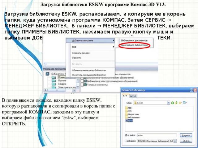 Загрузка библиотеки ESKW программе Компас 3D V13. Загрузив библиотеку ESKW, распаковываем, и копируем ее в корень папки, куда установлена программа КОМПАС. Затем СЕРВИС → МЕНЕДЖЕР БИБЛИОТЕК. В панели → МЕНЕДЖЕР БИБЛИОТЕК, выбираем папку ПРИМЕРЫ БИБЛИОТЕК, нажимаем правую кнопку мыши и выбираем ДОБАВИТЬ ОПИСАНИЕ → ПРИКЛАДНОЙ БИБЛИОТЕКИ. В появившемся окошке, находим папку ESKW, которую распаковали и скопировали в корень папки с программой КОМПАС, заходим в эту папку и выбираем файл с названием 