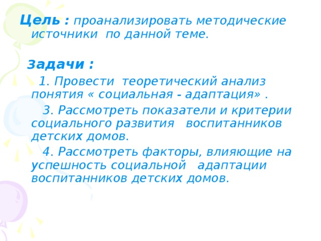 Цель : проанализировать методические источники по данной теме.  З адачи :  1. Провести теоретический анализ понятия « социальная - адаптация» .  3. Рассмотреть показатели и критерии социального развития воспитанников детских домов.  4. Рассмотреть факторы, влияющие на успешность социальной адаптации воспитанников детских домов.   