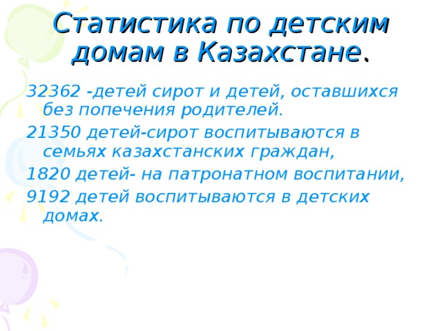 Статистика по детским домам в Казахстане . 32362 -детей сирот и детей, оставшихся без попечения родителей. 21350 детей-сирот воспитываются в семьях казахстанских граждан, 1820 детей- на патронатном воспитании, 9192 детей воспитываются в детских домах. 