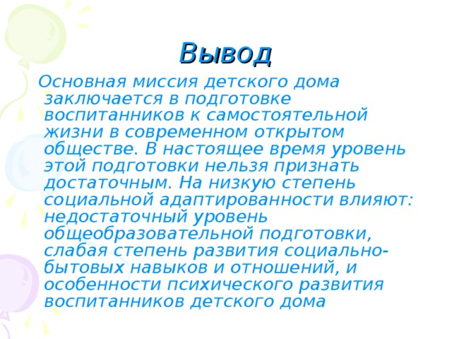 Вывод  Основная миссия детского дома заключается в подготовке воспитанников к самостоятельной жизни в современном открытом обществе. В настоящее время уровень этой подготовки нельзя признать достаточным. На низкую степень социальной адаптированности влияют: недостаточный уровень общеобразовательной подготовки, слабая степень развития социально-бытовых навыков и отношений, и особенности психического развития воспитанников детского дома  